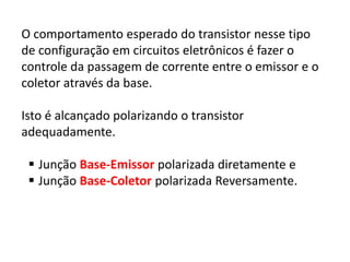 O comportamento esperado do transistor nesse tipo
de configuração em circuitos eletrônicos é fazer o
controle da passagem de corrente entre o emissor e o
coletor através da base.
Isto é alcançado polarizando o transistor
adequadamente.
 Junção Base-Emissor polarizada diretamente e
 Junção Base-Coletor polarizada Reversamente.
 