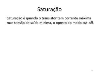 Saturação
Saturação é quando o transistor tem corrente máxima
mas tensão de saída mínima, o oposto do modo cut-off.
92
 