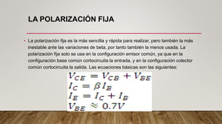 LA POLARIZACIÓN FIJA
• La polarización fija es la más sencilla y rápida para realizar, pero también la más
inestable ante las variaciones de beta, por tanto también la menos usada. La
polarización fija solo se usa en la configuración emisor común, ya que en la
configuración base común cortocircuita la entrada, y en la configuración colector
común cortocircuita la salida. Las ecuaciones básicas son las siguientes:
 