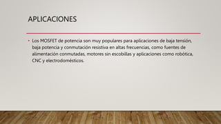 APLICACIONES
• Los MOSFET de potencia son muy populares para aplicaciones de baja tensión,
baja potencia y conmutación resistiva en altas frecuencias, como fuentes de
alimentación conmutadas, motores sin escobillas y aplicaciones como robótica,
CNC y electrodomésticos.
 