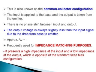  This is also known as the common-collector configuration.
 The input is applied to the base and the output is taken from
the emitter.
 There is no phase shift between input and output.
 The output voltage is always slightly less than the input signal
due to the drop from base to emitter.
 Approx. Av = 1
 Frequently used for IMPEDANCE MATCHING PURPOSES.
- It presents a high impedance at the input and a low impedance
at the output, which is opposite of the standard fixed bias
configuration
 