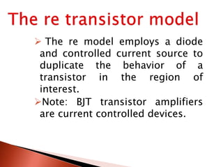  The re model employs a diode
and controlled current source to
duplicate the behavior of a
transistor in the region of
interest.
Note: BJT transistor amplifiers
are current controlled devices.
 
