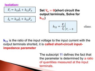Set 𝐕𝐨 = 𝟎(short circuit the
output terminals, Solve for
𝐡 𝟏𝟏)
𝐡 𝟏𝟏 is the ratio of the input voltage to the input current with the
output terminals shorted, it is called short-circuit input-
impedance parameter
Isolation:
The subscript 11 defines the fact that
the parameter is determined by a ratio
of quantities measured at the input
terminals.
 
