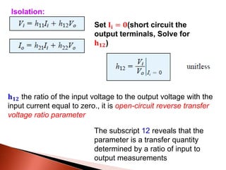 Set 𝐈𝐢 = 𝟎(short circuit the
output terminals, Solve for
𝐡 𝟏𝟐)
𝐡 𝟏𝟐 the ratio of the input voltage to the output voltage with the
input current equal to zero., it is open-circuit reverse transfer
voltage ratio parameter
Isolation:
The subscript 12 reveals that the
parameter is a transfer quantity
determined by a ratio of input to
output measurements
 