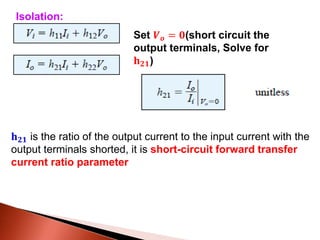 Set 𝑽 𝒐 = 𝟎(short circuit the
output terminals, Solve for
𝐡 𝟐𝟏)
𝐡 𝟐𝟏 is the ratio of the output current to the input current with the
output terminals shorted, it is short-circuit forward transfer
current ratio parameter
Isolation:
 