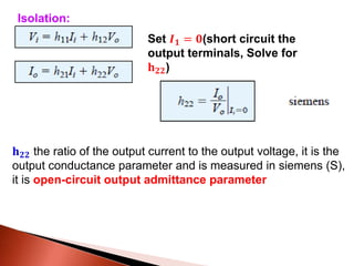Set 𝑰 𝟏 = 𝟎(short circuit the
output terminals, Solve for
𝐡 𝟐𝟐)
𝐡 𝟐𝟐 the ratio of the output current to the output voltage, it is the
output conductance parameter and is measured in siemens (S),
it is open-circuit output admittance parameter
Isolation:
 