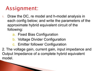 1. Draw the DC, re model and h-model analysis in
each config below; and write the parameters of the
approximate hybrid equivalent circuit of the
following:
a. Fixed Bias Configuration
b. Voltage Divider Configuration
c. Emitter follower Configuration
2. The voltage gain, current gain, input impedance and
Output Impedance of a complete hybrid equivalent
model.
 