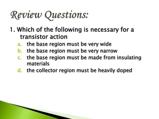 1. Which of the following is necessary for a
transistor action
a. the base region must be very wide
b. the base region must be very narrow
c. the base region must be made from insulating
materials
d. the collector region must be heavily doped
 