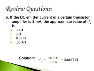 6. If the DC emitter current in a certain transistor
amplifier is 3 mA, the approximate value of r’e
is
a. 3 KΩ
b. 3 Ω
c. 8.33 Ω
d. .33 KΩ
r’e = 26 mV
3 mA
= 8.6667 ΩSolution:
 