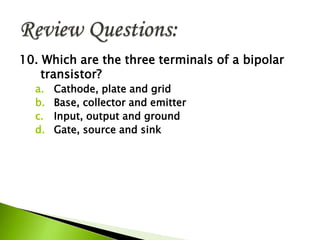 10. Which are the three terminals of a bipolar
transistor?
a. Cathode, plate and grid
b. Base, collector and emitter
c. Input, output and ground
d. Gate, source and sink
 