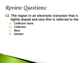 12. The region in an electronic transistor that is
lightly doped and very thin is referred to the
a. Collector-base
b. Collector
c. Base
d. Emitter
 