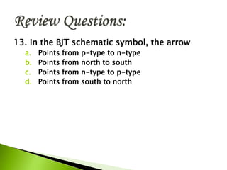13. In the BJT schematic symbol, the arrow
a. Points from p-type to n-type
b. Points from north to south
c. Points from n-type to p-type
d. Points from south to north
 