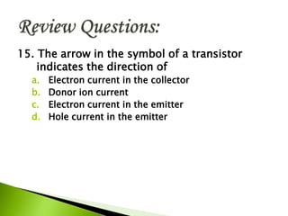 15. The arrow in the symbol of a transistor
indicates the direction of
a. Electron current in the collector
b. Donor ion current
c. Electron current in the emitter
d. Hole current in the emitter
 