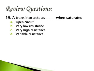 19. A transistor acts as _____ when saturated
a. Open circuit
b. Very low resistance
c. Very high resistance
d. Variable resistance
 