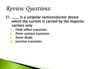 31. ____ is a unipolar semiconductor device
which the current is carried by the majority
carriers only
a. Field-effect transistor
b. Point-contact transistor
c. Zener diode
d. Junction transistor
 