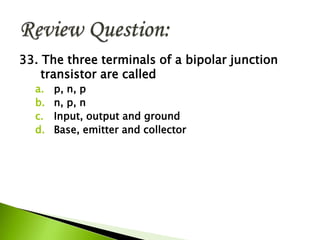33. The three terminals of a bipolar junction
transistor are called
a. p, n, p
b. n, p, n
c. Input, output and ground
d. Base, emitter and collector
 
