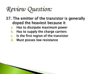 37. The emitter of the transistor is generally
doped the heaviest because it
a. Has to dissipate maximum power
b. Has to supply the charge carriers
c. Is the first region of the transistor
d. Must posses low resistance
 