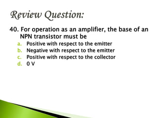 40. For operation as an amplifier, the base of an
NPN transistor must be
a. Positive with respect to the emitter
b. Negative with respect to the emitter
c. Positive with respect to the collector
d. 0 V
 