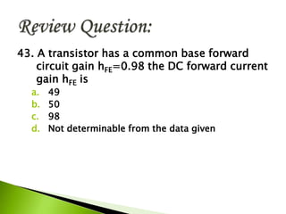 43. A transistor has a common base forward
circuit gain hFE=0.98 the DC forward current
gain hFE is
a. 49
b. 50
c. 98
d. Not determinable from the data given
 