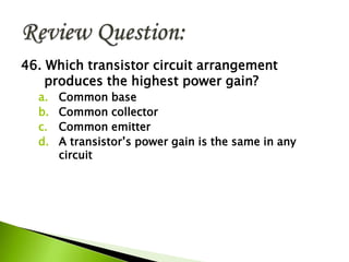 46. Which transistor circuit arrangement
produces the highest power gain?
a. Common base
b. Common collector
c. Common emitter
d. A transistor’s power gain is the same in any
circuit
 