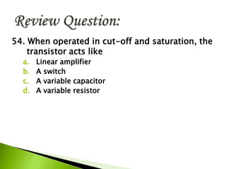 54. When operated in cut-off and saturation, the
transistor acts like
a. Linear amplifier
b. A switch
c. A variable capacitor
d. A variable resistor
 