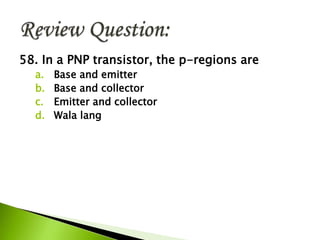 58. In a PNP transistor, the p-regions are
a. Base and emitter
b. Base and collector
c. Emitter and collector
d. Wala lang
 