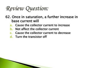 62. Once in saturation, a further increase in
base current will
a. Cause the collector current to increase
b. Not affect the collector current
c. Cause the collector current to decrease
d. Turn the transistor off
 