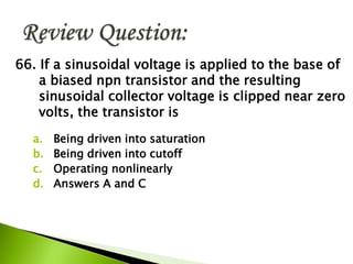 66. If a sinusoidal voltage is applied to the base of
a biased npn transistor and the resulting
sinusoidal collector voltage is clipped near zero
volts, the transistor is
a. Being driven into saturation
b. Being driven into cutoff
c. Operating nonlinearly
d. Answers A and C
 