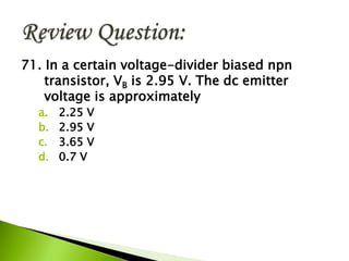 71. In a certain voltage-divider biased npn
transistor, VB is 2.95 V. The dc emitter
voltage is approximately
a. 2.25 V
b. 2.95 V
c. 3.65 V
d. 0.7 V
 