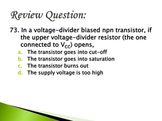 73. In a voltage-divider biased npn transistor, if
the upper voltage-divider resistor (the one
connected to VCC) opens,
a. The transistor goes into cut-off
b. The transistor goes into saturation
c. The transistor burns out
d. The supply voltage is too high
 