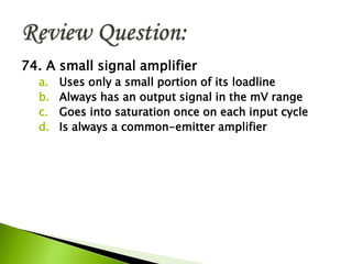 74. A small signal amplifier
a. Uses only a small portion of its loadline
b. Always has an output signal in the mV range
c. Goes into saturation once on each input cycle
d. Is always a common-emitter amplifier
 