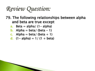79. The following relationships between alpha
and beta are true except
a. Beta = alpha/ (1- alpha)
b. Alpha = beta/ (beta - 1)
c. Alpha = beta/ (beta + 1)
d. (1- alpha) = 1/ (1 + beta)
 