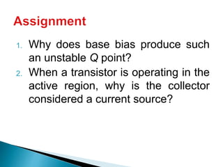 1. Why does base bias produce such
an unstable Q point?
2. When a transistor is operating in the
active region, why is the collector
considered a current source?
 