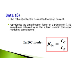 Beta (β)
 the ratio of collector current to the base current .
 represents the amplification factor of a transistor. ( is
sometimes referred to as hfe, a term used in transistor
modeling calculations)
 