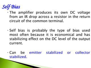 Self Bias
 The amplifier produces its own DC voltage
from an IR drop across a resistor in the return
circuit of the common terminal.
 Self bias is probably the type of bias used
most often because it is economical and has
stabilizing effect on the DC level of the output
current.
 Can be emitter stabilized or collector
stabilized.
 