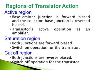 Active region
 Base-emitter junction is forward biased
and the collector-base junction is reversed
biased.
 Transistor’s active operation as an
amplifier.
Saturation region
 Both junctions are forward biased.
 Switch on operation for the transistor.
Cut off region
 Both junctions are reverse biased.
 Switch off operation for the transistor.
 