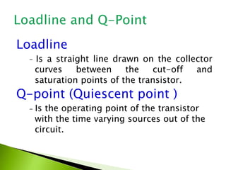 Loadline
- Is a straight line drawn on the collector
curves between the cut-off and
saturation points of the transistor.
Q-point (Quiescent point )
- Is the operating point of the transistor
with the time varying sources out of the
circuit.
 