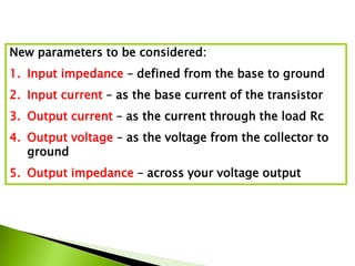 New parameters to be considered:
1. Input impedance – defined from the base to ground
2. Input current – as the base current of the transistor
3. Output current – as the current through the load Rc
4. Output voltage – as the voltage from the collector to
ground
5. Output impedance – across your voltage output
 