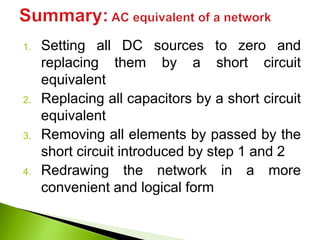 1. Setting all DC sources to zero and
replacing them by a short circuit
equivalent
2. Replacing all capacitors by a short circuit
equivalent
3. Removing all elements by passed by the
short circuit introduced by step 1 and 2
4. Redrawing the network in a more
convenient and logical form
 