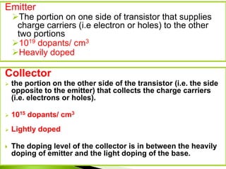 Emitter
The portion on one side of transistor that supplies
charge carriers (i.e electron or holes) to the other
two portions
1019 dopants/ cm3
Heavily doped
Collector
 the portion on the other side of the transistor (i.e. the side
opposite to the emitter) that collects the charge carriers
(i.e. electrons or holes).
 1015 dopants/ cm3
 Lightly doped
 The doping level of the collector is in between the heavily
doping of emitter and the light doping of the base.
 