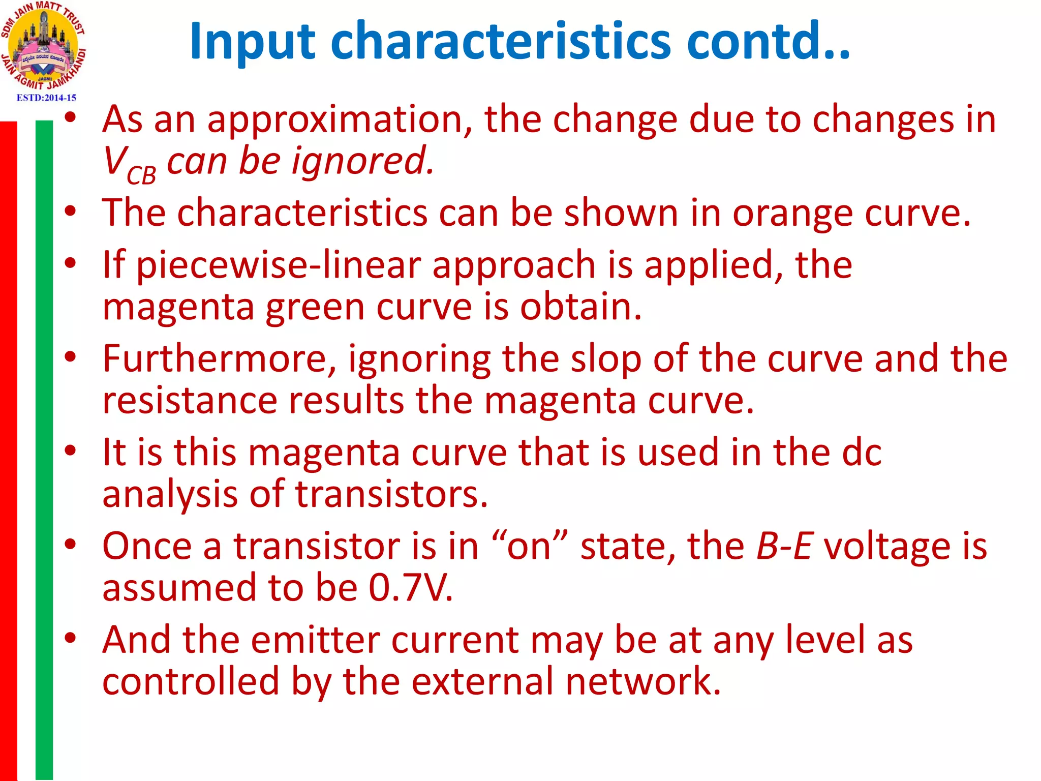 Input characteristics contd..
• As an approximation, the change due to changes in
VCB can be ignored.
• The characteristics can be shown in orange curve.
• If piecewise-linear approach is applied, the
magenta green curve is obtain.
• Furthermore, ignoring the slop of the curve and the
resistance results the magenta curve.
• It is this magenta curve that is used in the dc
analysis of transistors.
• Once a transistor is in “on” state, the B-E voltage is
assumed to be 0.7V.
• And the emitter current may be at any level as
controlled by the external network.
 