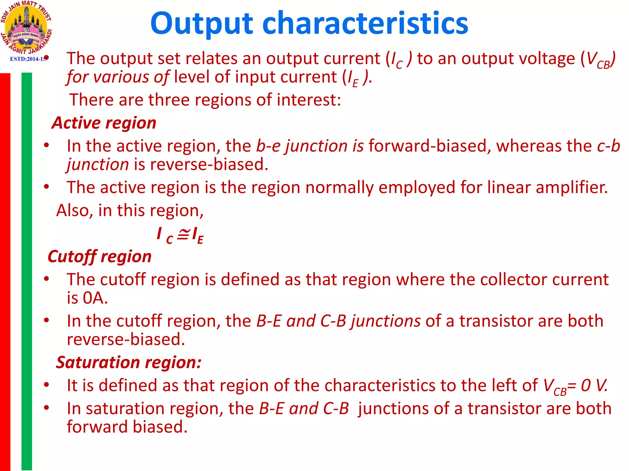 Output characteristics
• The output set relates an output current (IC ) to an output voltage (VCB)
for various of level of input current (IE ).
There are three regions of interest:
Active region
• In the active region, the b-e junction is forward-biased, whereas the c-b
junction is reverse-biased.
• The active region is the region normally employed for linear amplifier.
Also, in this region,
I C  IE
Cutoff region
• The cutoff region is defined as that region where the collector current
is 0A.
• In the cutoff region, the B-E and C-B junctions of a transistor are both
reverse-biased.
Saturation region:
• It is defined as that region of the characteristics to the left of VCB= 0 V.
• In saturation region, the B-E and C-B junctions of a transistor are both
forward biased.
 