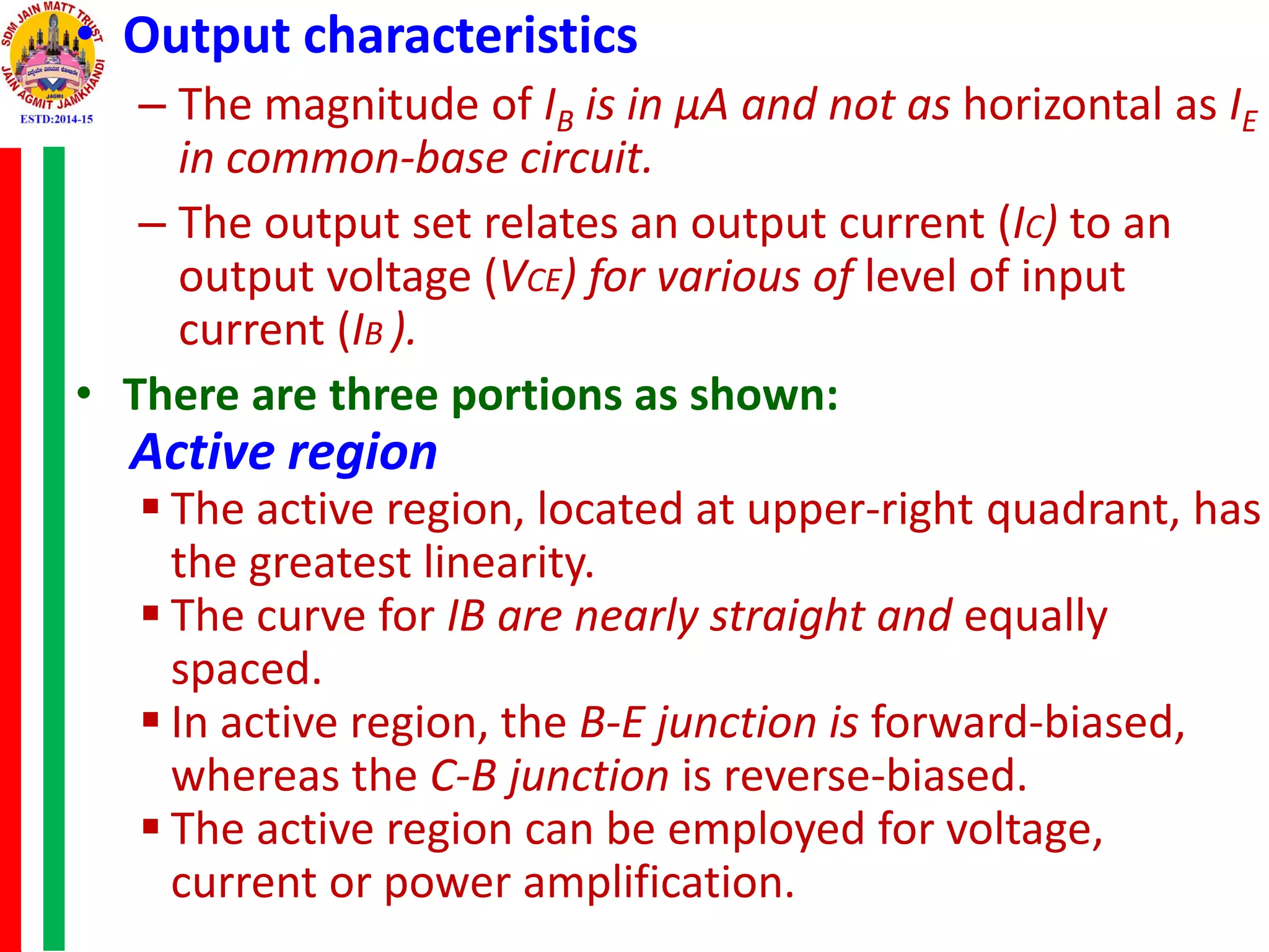 • Output characteristics
– The magnitude of IB is in μA and not as horizontal as IE
in common-base circuit.
– The output set relates an output current (IC) to an
output voltage (VCE) for various of level of input
current (IB ).
• There are three portions as shown:
Active region
 The active region, located at upper-right quadrant, has
the greatest linearity.
 The curve for IB are nearly straight and equally
spaced.
 In active region, the B-E junction is forward-biased,
whereas the C-B junction is reverse-biased.
 The active region can be employed for voltage,
current or power amplification.
 