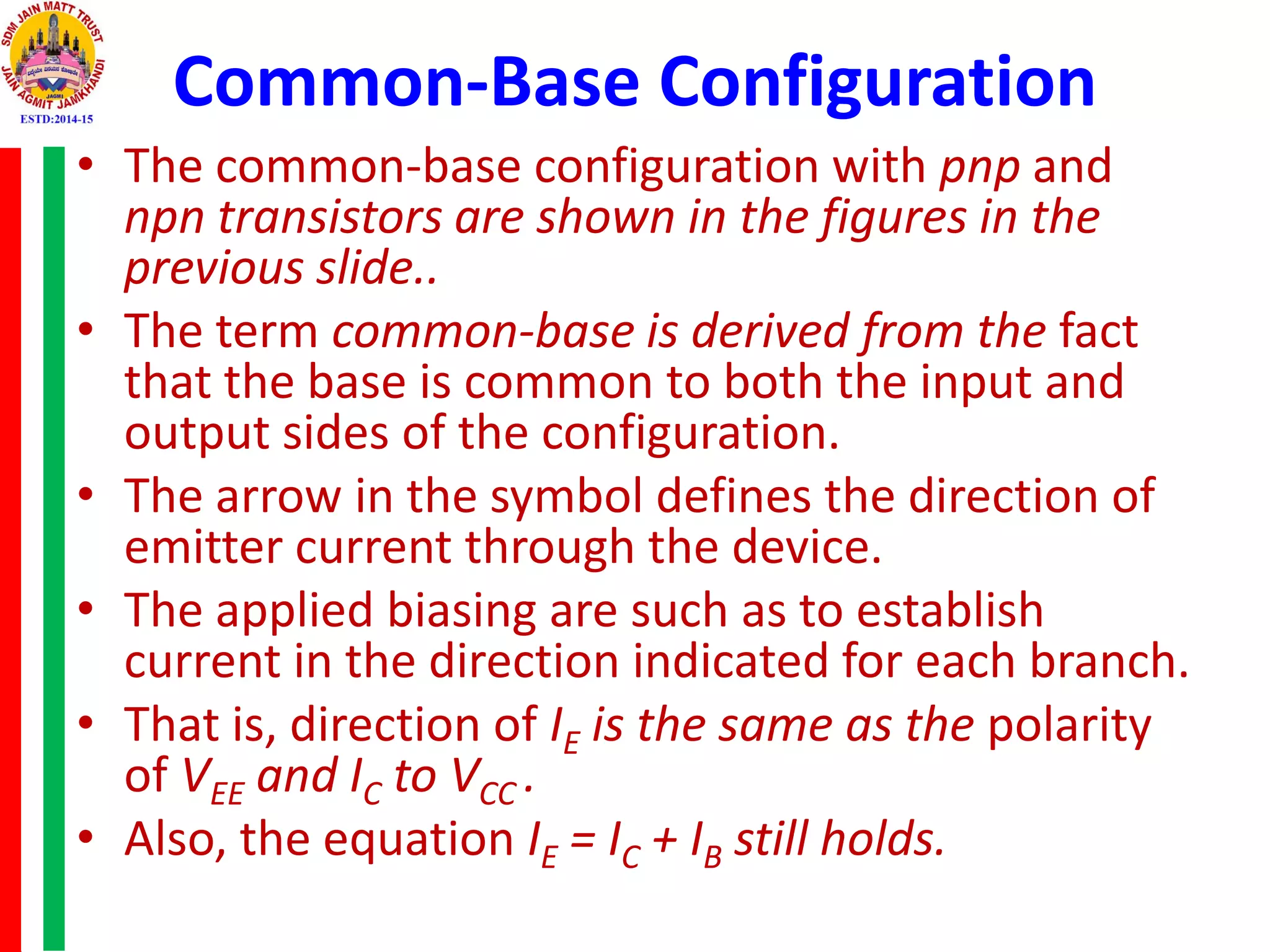 Common-Base Configuration
• The common-base configuration with pnp and
npn transistors are shown in the figures in the
previous slide..
• The term common-base is derived from the fact
that the base is common to both the input and
output sides of the configuration.
• The arrow in the symbol defines the direction of
emitter current through the device.
• The applied biasing are such as to establish
current in the direction indicated for each branch.
• That is, direction of IE is the same as the polarity
of VEE and IC to VCC .
• Also, the equation IE = IC + IB still holds.
 
