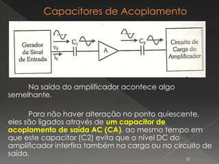 Na saída do amplificador acontece algo
semelhante.
Para não haver alteração no ponto quiescente,
eles são ligados através de um capacitor de
acoplamento de saída AC (CA), ao mesmo tempo em
que este capacitor (C2) evita que o nível DC do
amplificador interfira também na carga ou no circuito de
saída.
10
 