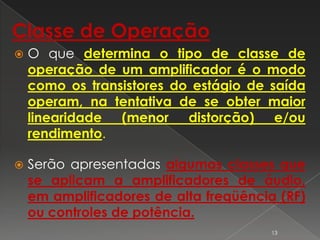 Classe de Operação
 O que determina o tipo de classe de
operação de um amplificador é o modo
como os transistores do estágio de saída
operam, na tentativa de se obter maior
linearidade (menor distorção) e/ou
rendimento.
 Serão apresentadas algumas classes que
se aplicam a amplificadores de áudio,
em amplificadores de alta freqüência (RF)
ou controles de potência.
13
 