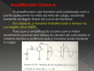 O amplificador cujo transistor está polarizado com o
ponto quiescente no meio da reta de carga, oscilando
somente na região linear da curva do transistor.
Em classe A, o transistor trabalha todo o tempo na
sua região ativa (360º).
Para que a amplificação ocorra com o maior
rendimento possível sem distorção devem ser calculados a
máxima tensão e potência que o transistor pode fornecer
à carga.
16
 
