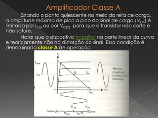 Estando o ponto quiescente no meio da reta de carga,
a amplitude máxima de pico a pico do sinal de carga (VLM) é
limitada por ICQ ou por VCEQ’ para que o transistor não corte e
não sature.
Notar que o dispositivo trabalha na parte linear da curva
e teoricamente não há distorção do sinal. Essa condição é
denominada classe A de operação.
17
 