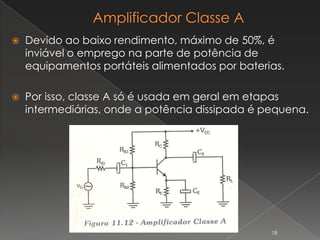  Devido ao baixo rendimento, máximo de 50%, é
inviável o emprego na parte de potência de
equipamentos portáteis alimentados por baterias.
 Por isso, classe A só é usada em geral em etapas
intermediárias, onde a potência dissipada é pequena.
18
 