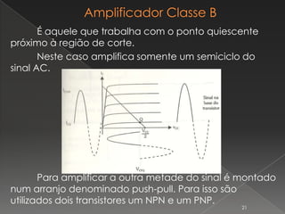 É aquele que trabalha com o ponto quiescente
próximo à região de corte.
Neste caso amplifica somente um semiciclo do
sinal AC.
Para amplificar a outra metade do sinal é montado
num arranjo denominado push-pull. Para isso são
utilizados dois transistores um NPN e um PNP.
21
 